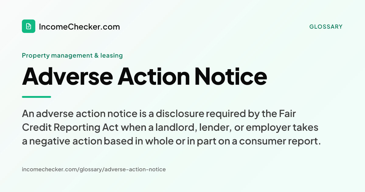 Adverse Action Notice definition: An adverse action notice is a disclosure required by the Fair Credit Reporting Act when a landlord, lender, or employer takes a negative action based in whole or in part on a consumer report.