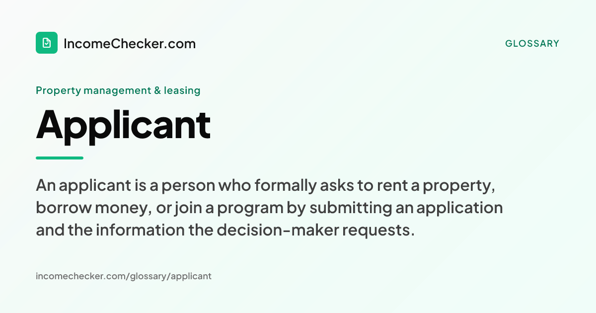Applicant definition: An applicant is a person who formally asks to rent a property, borrow money, or join a program by submitting an application and the information the decision-maker requests.