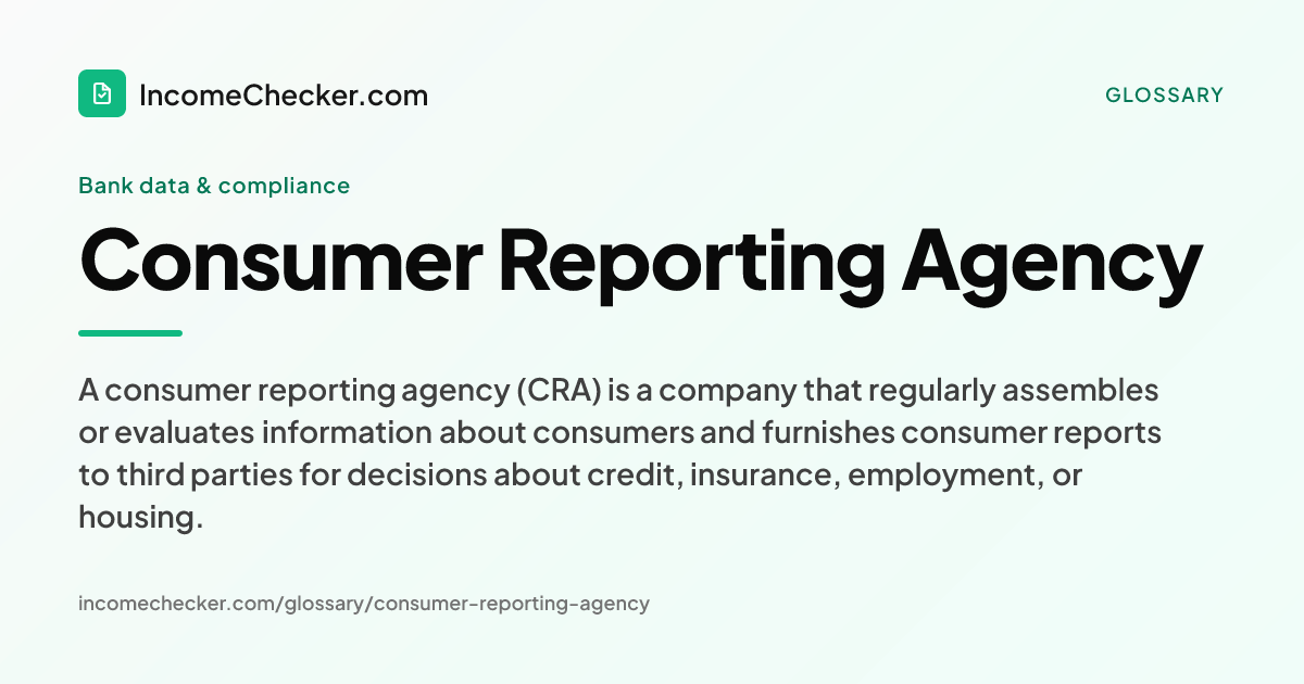 Consumer Reporting Agency definition: A consumer reporting agency (CRA) is a company that regularly assembles or evaluates information about consumers and furnishes consumer reports to third parties for decisions about credit, insurance, employment, or housing.