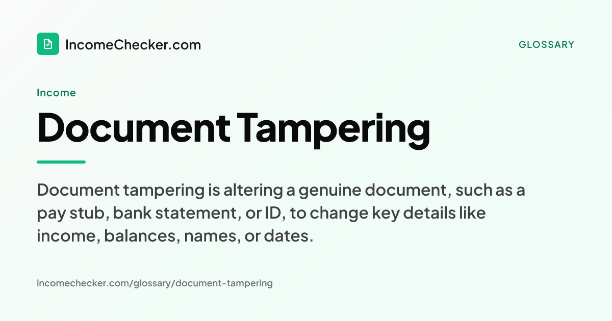 Document Tampering definition: Document tampering is altering a genuine document, such as a pay stub, bank statement, or ID, to change key details like income, balances, names, or dates.