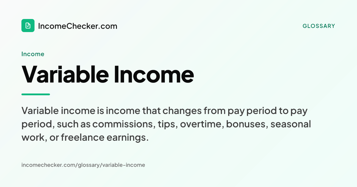 Variable Income definition: Variable income is income that changes from pay period to pay period, such as commissions, tips, overtime, bonuses, seasonal work, or freelance earnings.