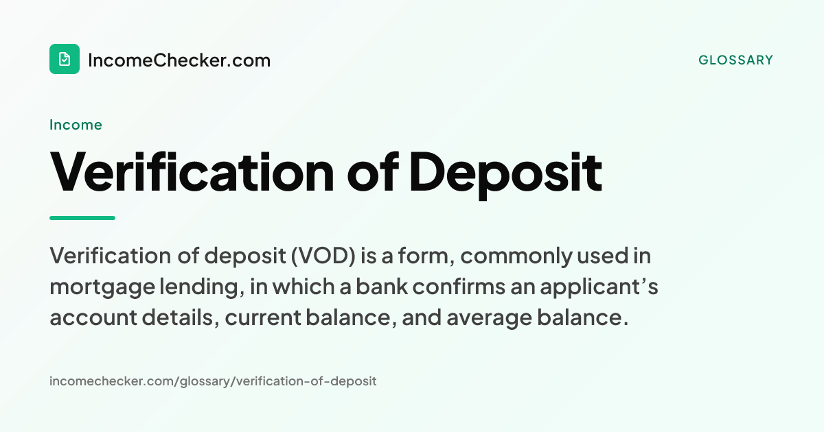 Verification of Deposit definition: Verification of deposit (VOD) is a form, commonly used in mortgage lending, in which a bank confirms an applicant’s account details, current balance, and average balance.
